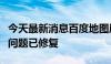 今天最新消息百度地图崩了？客服回应称相关问题已修复