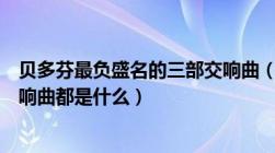 贝多芬最负盛名的三部交响曲（贝多芬的四部世界驰名的交响曲都是什么）