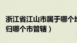 浙江省江山市属于哪个地级市（浙江省江山市归哪个市管辖）