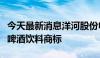 今天最新消息洋河股份申请注册海之蓝等多个啤酒饮料商标