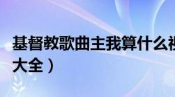 基督教歌曲主我算什么视频（基督教歌曲视频大全）