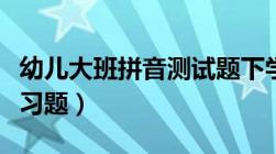 幼儿大班拼音测试题下学期（学前大班拼音练习题）