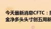 今天最新消息CFTC：投机者所持COMEX黄金净多头头寸创五周新低