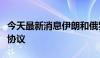 今天最新消息伊朗和俄罗斯即将签署全面合作协议