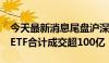 今天最新消息尾盘沪深300ETF再度放量 4只ETF合计成交超100亿