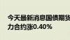 今天最新消息国债期货涨幅扩大，30年期主力合约涨0.40%