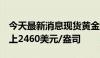 今天最新消息现货黄金短线走高近6美元，站上2460美元/盎司