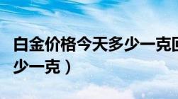 白金价格今天多少一克回收（白金价格今天多少一克）