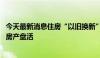 今天最新消息住房“以旧换新”政策持续推广优化 推动存量房产盘活