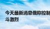 今天最新消息俄称控制一定居点 乌称前线战斗激烈