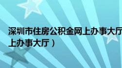 深圳市住房公积金网上办事大厅电话（深圳市住房公积金网上办事大厅）