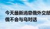 今天最新消息俄外交部：乌方无视俄方善意 俄不会与乌对话