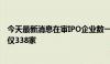 今天最新消息在审IPO企业数一再下降 三大交易所在审数量仅338家