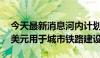 今天最新消息河内计划到2030年投资146亿美元用于城市铁路建设