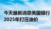 今天最新消息美国银行：原油供应过剩势将在2025年打压油价