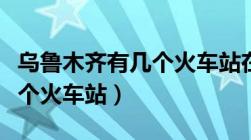 乌鲁木齐有几个火车站在哪里（乌鲁木齐有几个火车站）