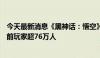 今天最新消息《黑神话：悟空》登顶Steam最热玩游戏，当前玩家超76万人