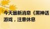 今天最新消息《黑神话：悟空》制作人：适度游戏，注意休息