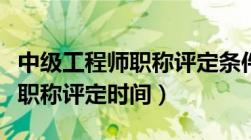 中级工程师职称评定条件及流程（助理工程师职称评定时间）