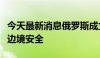 今天最新消息俄罗斯成立三个边境军团以加强边境安全