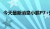 今天最新消息小鹏P7+预售价为20.98万元