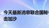 今天最新消息联合国秘书长谴责以色列持续袭击加沙