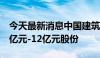 今天最新消息中国建筑：控股股东计划增持6亿元-12亿元股份