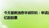 今天最新消息华润饮料：申请通过香港IPO 全球发售3.478亿股股票