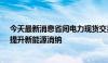 今天最新消息省间电力现货交易正式运行，实现余缺互济、提升新能源消纳