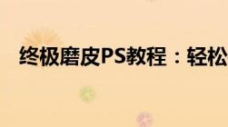 终极磨皮PS教程：轻松打造无瑕肌肤质感