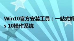 Win10官方安装工具：一站式解决方案，轻松安装Windows 10操作系统