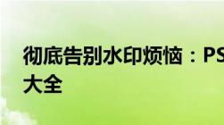 彻底告别水印烦恼：PS去除水印的实用方法大全