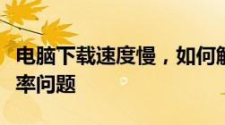 电脑下载速度慢，如何解决网络速度与下载效率问题