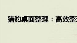 猎豹桌面整理：高效整理电脑桌面的秘诀