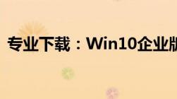 专业下载：Win10企业版系统镜像下载大全